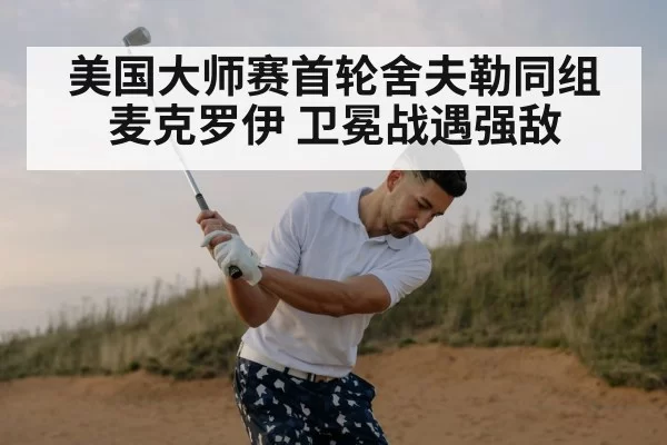 美国大师赛首轮舍夫勒同组麦克罗伊 卫冕战遇强敌