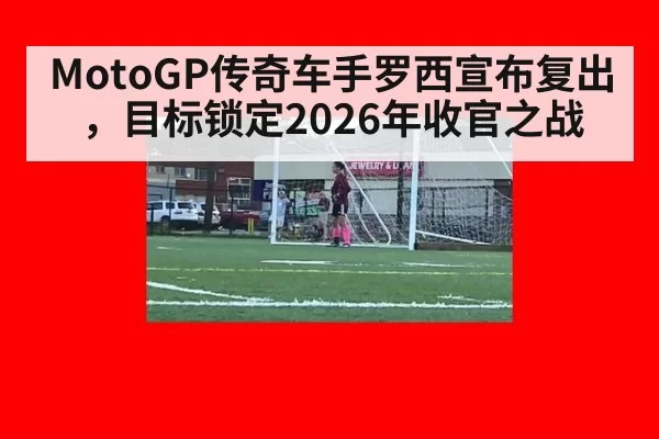 MotoGP传奇车手罗西宣布复出，目标锁定2026年收官之战